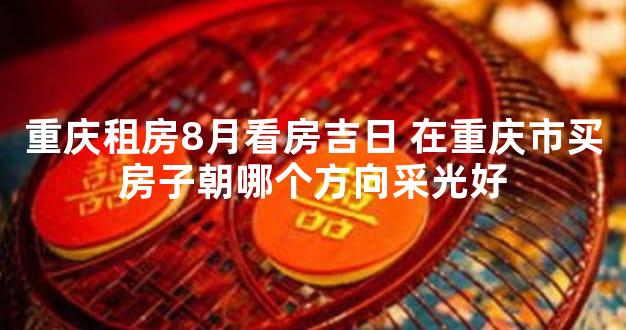 重庆租房8月看房吉日 在重庆市买房子朝哪个方向采光好